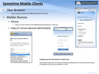 Sametime Mobile Clients Über Browser http://<server.domain.tld>:9081/stwebclient/index.jsp Mobile Devices iPhone http://<server.domain.tld>:9081/stwebclient/iphone_index.jsp http://< server.domain.tld>/mobile Configuring Lotus Sametime for mobile users http://publib.boulder.ibm.com/infocenter/sametime/v8r5/topic/com.ibm.help.sametime.v85.doc/config/st_adm_port_cfg_stmobile_ov_t.html 