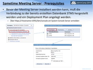 Sametime Meeting Server - Prerequisites Bevor der Meeting Server installiert werden kann, muß die Verbindung zu der bereits erstellten Datenbank STMS hergestellt werden und ein Deployment Plan angelegt werden. Über https://<hostname>:8701/ibm/console am System Console Server anmelden 