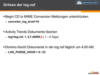 Grösse der log.nsf Begin CD to MIME Conversion Meldungen unterdrücken converter_log_level=10 Activity Trends Dokumente löschen log=log.nsf, 1, 0,7,40000, 2  ( 1 – 6 Tage) Domino löscht Dokumente in der log.nsf täglich um 4:00 AM. LOG_PURGE_HOUR = 0 / 23 