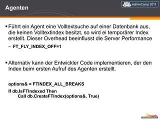 Agenten  Führt ein Agent eine Volltextsuche auf einer Datenbank aus, die keinen Volltextindex besitzt, so wird ei temporärer Index erstellt. Dieser Overhead beeinflusst die Server Performance FT_FLY_INDEX_OFF=1 Alternativ kann der Entwickler Code implementieren, der den Index beim ersten Aufruf des Agenten erstellt. options& = FTINDEX_ALL_BREAKS  If db.IsFTIndexed Then   Call db.CreateFTIndex(options&, True) 