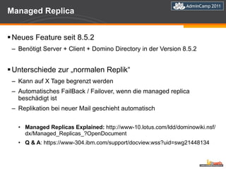 Managed Replica Neues Feature seit 8.5.2 Benötigt Server + Client + Domino Directory in der Version 8.5.2 Unterschiede zur „normalen Replik“ Kann auf X Tage begrenzt werden Automatisches FailBack / Failover, wenn die managed replica beschädigt ist Replikation bei neuer Mail geschieht automatisch Managed Replicas Explained:  http://www-10.lotus.com/ldd/dominowiki.nsf/dx/Managed_Replicas_?OpenDocument Q & A : https://www-304.ibm.com/support/docview.wss?uid=swg21448134 