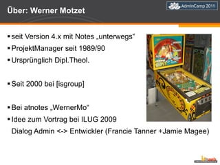Über: Werner Motzet seit Version 4.x mit Notes „unterwegs“ ProjektManager seit 1989/90 Ursprünglich Dipl.Theol.  Seit 2000 bei [isgroup] Bei atnotes „WernerMo“ Idee zum Vortrag bei ILUG 2009  Dialog Admin <-> Entwickler (Francie Tanner +Jamie Magee) 