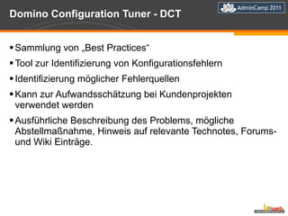 Domino Configuration Tuner - DCT Sammlung von „Best Practices“ Tool zur Identifizierung von Konfigurationsfehlern Identifizierung möglicher Fehlerquellen Kann zur Aufwandsschätzung bei Kundenprojekten verwendet werden Ausführliche Beschreibung des Problems, mögliche Abstellmaßnahme, Hinweis auf relevante Technotes, Forums- und Wiki Einträge. 
