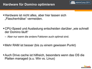 Hardware für Domino optimieren Hardware ist nicht alles, aber hier lassen sich „Flaschenhälse“ vermeiden. CPU-Speed und Auslastung entscheiden darüber „wie schnell der Domino läuft“ Aber nur wenn die andere Faktoren auch optimal sind. Mehr RAM ist besser (bis zu einem gewissen Punkt) Auch Drive cache ist hilfreich, besonders wenn das OS die Platten managed (s.u. Win vs. Linux) 