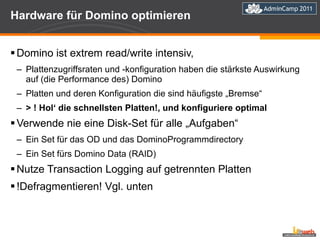 Hardware für Domino optimieren Domino ist extrem read/write intensiv,  Plattenzugriffsraten und -konfiguration haben die stärkste Auswirkung auf (die Performance des) Domino Platten und deren Konfiguration die sind häufigste „Bremse“ > ! Hol‘ die schnellsten Platten!, und konfiguriere optimal Verwende nie eine Disk-Set für alle „Aufgaben“ Ein Set für das OD und das DominoProgrammdirectory Ein Set fürs Domino Data (RAID) Nutze Transaction Logging auf getrennten Platten !Defragmentieren! Vgl. unten  