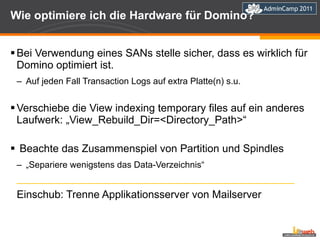 Wie optimiere ich die Hardware für Domino? Bei Verwendung eines SANs stelle sicher, dass es wirklich für Domino optimiert ist. Auf jeden Fall Transaction Logs auf extra Platte(n) s.u. Verschiebe die View indexing temporary files auf ein anderes Laufwerk: „View_Rebuild_Dir=<Directory_Path>“ Beachte das Zusammenspiel von Partition und Spindles „ Separiere wenigstens das Data-Verzeichnis“ ________________________________________________________ Einschub: Trenne Applikationsserver von Mailserver 