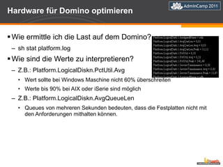 Hardware für Domino optimieren Wie ermittle ich die Last auf dem Domino? sh stat platform.log Wie sind die Werte zu interpretieren? Z.B.: Platform.LogicalDiskn.PctUtil.Avg Wert sollte bei Windows Maschine nicht 60% überschreiten Werte bis 90% bei AIX oder iSerie sind möglich Z.B.: Platform.LogicalDiskn.AvgQueueLen Queues von mehreren Sekunden bedeuten, dass die Festplatten nicht mit den Anforderungen mithalten können. 