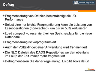 Defrag Fragmentierung von Dateien beeinträchtigt die I/O Performance Selbst eine nur leichte Fragmentierung kann die Leistung von Leseoperationen (non-cached)  um bis zu 50% reduzieren Load compact –c reserviert keinen Speicherplatz für die neue Datenbank.. Fragmentierung ist vorprogrammiert  Auch der Volltextindex einer Anwendung wird fragmentiert Die NLO Dateien des DAOS Repositories werden ebenfalls im Laufe der Zeit immer mehr fragmentiert Defragmentieren Sie daher regelmäßig. Es gibt Tools dafür! 