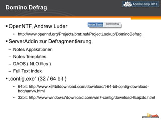 Domino Defrag OpenNTF, Andrew Luder http://www.openntf.org/Projects/pmt.nsf/ProjectLookup/DominoDefrag ServerAddin zur Defragmentierung  Notes Applikationen Notes Templates DAOS ( NLO files ) Full Text Index „ contig.exe“ (32 / 64 bit ) 64bit: http://www.x64bitdownload.com/download/t-64-bit-contig-download-hdqhanvw.html 32bit: http://www.windows7download.com/win7-contig/download-llcajzdo.html 