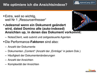 Wie optimiere ich die Ansichtsindexe? Extra, weil so wichtig,  weil Nr 1 „Resourcenfresser“ Jedesmal wenn ein Dokument geändert  wird, dated Domino alle (auto-indexed)  Ansichten up, in denen das Dokument vorkommt:  NotesClient, web submit und zeitgesteuerte Agenten Die Performance- Faktoren  sind also: Anzahl der Dokumente Dokumenten „Content“ (Anzahl der „Einträge“ in jedem Dok.) Häufigkeit der Dokumentenänderungen Anzahl der Ansichten Komplexität der Ansichten 