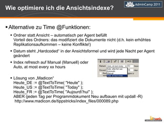 Wie optimiere ich die Ansichtsindexe? Alternative zu Time @Funktionen: Ordner statt Ansicht – automatisch per Agent befüllt Vorteil des Ordners: das modifiziert die Dokumente nicht (d.h. kein erhöhtes Replikationsaufkommen – keine Konflikte!) Datum steht „Hardcoded“ in der Ansichtsformel und wird jede Nacht per Agent geändert Index refresch auf Manual (Manuell) oder  Auto, at most every xx hours Lösung von „Madicon“ Heute_DE := @TextToTime( "Heute" ); Heute_US := @TextToTime( "Today" ); Heute_FR := @TextToTime( "Aujourd\'hui" );  ABER (jeden Tag per Programmdokument Neu aufbauen mit updall -R)  http://www.madicon.de/tippstricks/index_files/000089.php 
