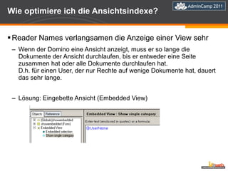 Wie optimiere ich die Ansichtsindexe? Reader Names verlangsamen die Anzeige einer View sehr  Wenn der Domino eine Ansicht anzeigt, muss er so lange die Dokumente der Ansicht durchlaufen, bis er entweder eine Seite zusammen hat oder alle Dokumente durchlaufen hat. D.h. für einen User, der nur Rechte auf wenige Dokumente hat, dauert das sehr lange. Lösung: Eingebette Ansicht (Embedded View) 