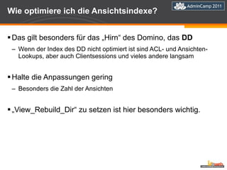 Wie optimiere ich die Ansichtsindexe? Das gilt besonders für das „Hirn“ des Domino, das  DD Wenn der Index des DD nicht optimiert ist sind ACL- und Ansichten-Lookups, aber auch Clientsessions und vieles andere langsam Halte die Anpassungen gering Besonders die Zahl der Ansichten „ View_Rebuild_Dir“ zu setzen ist hier besonders wichtig. 