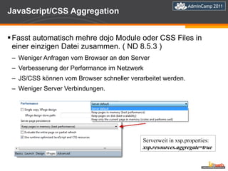 JavaScript/CSS Aggregation Fasst automatisch mehre dojo Module oder CSS Files in einer einzigen Datei zusammen. ( ND 8.5.3 ) Weniger Anfragen vom Browser an den Server Verbesserung der Performance im Netzwerk JS/CSS können vom Browser schneller verarbeitet werden.  Weniger Server Verbindungen. Serverweit in xsp.properties: xsp.resources.aggregate=true 