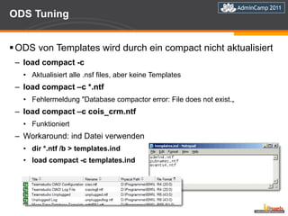 ODS Tuning ODS von Templates wird durch ein compact nicht aktualisiert load compact -c Aktualisiert alle .nsf files, aber keine Templates load compact –c *.ntf Fehlermeldung "Database compactor error: File does not exist.„ load compact –c cois_crm.ntf Funktioniert Workaround: ind Datei verwenden dir *.ntf /b > templates.ind load compact -c templates.ind 