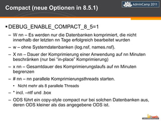 Compact (neue Optionen in 8.5.1) DEBUG_ENABLE_COMPACT_8_5=1 W nn – Es werden nur die Datenbanken komprimiert, die nicht innerhalb der letzten nn Tage erfolgreich bearbeitet wurden w – ohne Systemdatenbanken (log.nsf, names.nsf). X nn – Dauer der Komprimierung einer Anwendung auf nn Minuten beschränken (nur bei “in-place” Komprimierung) x nn – Gesamtdauer des Komprimierungslaufs auf nn Minuten begrenzen # nn – nn parallele Komprimierungsthreads starten. Nicht mehr als 8 parallele Threads * incl. –ntf und .box ODS führt ein copy-style compact nur bei solchen Datenbanken aus, deren ODS kleiner als das angegebene ODS ist. 