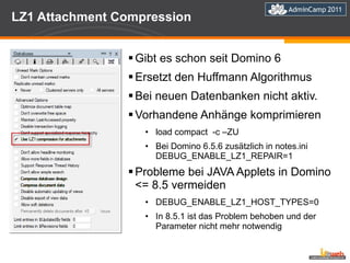 LZ1 Attachment Compression Gibt es schon seit Domino 6 Ersetzt den Huffmann Algorithmus Bei neuen Datenbanken nicht aktiv. Vorhandene Anhänge komprimieren load compact  -c –ZU Bei Domino 6.5.6 zusätzlich in notes.ini DEBUG_ENABLE_LZ1_REPAIR=1 Probleme bei JAVA Applets in Domino <= 8.5 vermeiden DEBUG_ENABLE_LZ1_HOST_TYPES=0 In 8.5.1 ist das Problem behoben und der Parameter nicht mehr notwendig 