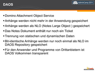 DAOS Domino Attachment Object Service Anhänge werden nicht mehr in der Anwendung gespeichert Anhänge werden als NLO (Notes Large Object ) gespeichert Das Notes Dokument enthält nur noch ein Ticket Trennung von statischen und dynamischen Daten Bit-identische Anhänge werden nur noch einmal als NLO im DAOS Repository gespeichert Für den Anwender und Programme von Drittanbietern ist DAOS Volkommen transparent 