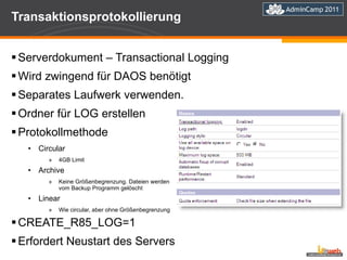 Transaktionsprotokollierung Serverdokument – Transactional Logging Wird zwingend für DAOS benötigt Separates Laufwerk verwenden. Ordner für LOG erstellen Protokollmethode Circular 4GB Limit Archive Keine Größenbegrenzung. Dateien werden vom Backup Programm gelöscht Linear Wie circular, aber ohne Größenbegrenzung CREATE_R85_LOG=1  Erfordert Neustart des Servers 