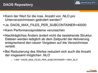 DAOS Repository Kann der Wert für die max. Anzahl von .NLO pro Unterverzeichnissen geändert werden? Ja, DAOS_MAX_FILES_PER_SUBCONTAINER=40000 Kann Performanceprobleme verursachen Nachträgliches Ändern ändert nicht die bestehende Struktur. Dateien werden lediglich ab dem Zeitpunkt der Aktivierung entsprechend den neuen Vorgaben auf die Verzeichnisse verteilt.  Bei Reduzierung des Wertes reduziert sich auch die Anzahl der insgesamt möglichen .NLO 1.000 * DAOS_MAX_FILES_PER_SUBCONTAINER = MAX_NLO 