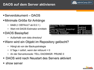 DAOS auf dem Server aktivieren Serverdokument – DAOS Minimale Größe für Anhänge 64kB (= DEFAULT ab 8.5.1 ) Wert mit DAOS Estimator ermitteln DAOS Basispfad Außerhalb vom data directory! Wann wird ein Objekt im Repository gelöscht? Hängt ab von der Backupstrategie 0 Tage = sofort, wenn der refcount = 0 An der Serverkonsole: TELL DAOSMGR  PRUNE 0 DAOS wird nach Neustart des Servers aktiviert show server 