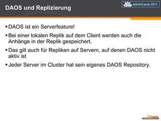 DAOS und Replizierung DAOS ist ein Serverfeature! Bei einer lokalen Replik auf dem Client werden auch die Anhänge in der Replik gespeichert. Das gilt auch für Repliken auf Servern, auf denen DAOS nicht aktiv ist Jeder Server im Cluster hat sein eigenes DAOS Repository. 