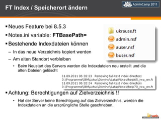 FT Index / Speicherort ändern Neues Feature bei 8.5.3 Notes.ini variable:  FTBasePath= Bestehende Indexdateien können In das neue Verzeichnis kopiert werden Am alten Standort verbleiben Beim Neustart des Servers werden die Indexdateien neu erstellt und die alten Dateien gelöscht Achtung: Berechtigungen auf Zielverzeichnis !! Hat der Server keine Berechtigung auf das Zielverzeichnis, werden die Indexdateien an die ursprüngliche Stelle geschrieben. 
