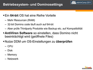 Betriebssystem- und Dominosettings Ein  64-bit  OS hat eine Reihe Vorteile Mehr Resourcen (RAM) 32-bit Domino code läuft auch auf 64-bit Aber prüfe Thirdparty Produkte wie Backup etc. auf Kompatibilität AntiViren Software  so einstellen, dass Domino nicht beeinträchtigt wird (geöffnete Files) Nutze DDM um OS-Einstellungen zu  überprüfen CPU Disk Memory Netzwerk 
