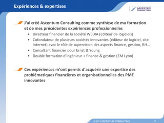 Expériences & expertises


    J’ai créé Ascentum Consulting comme synthèse de ma formation
    et de mes précédentes expériences professionnelles
      • Directeur financier de la société WEDIA (Editeur de logiciels)
      • Cofondateur de plusieurs sociétés innovantes (éditeur de logiciel, site
        Internet) avec le rôle de supervision des aspects finance, gestion, RH…
      • Consultant financier pour Ernst & Young
      • Double formation d’ingénieur + finance & gestion (EM Lyon)


    Ces expériences m’ont permis d’acquérir une expertise des
    problématiques financières et organisationnelles des PME
    innovantes




                                             © 2011 ASCENTUM CONSULTING           3
 