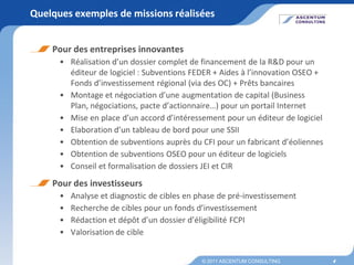 Quelques exemples de missions réalisées


    Pour des entreprises innovantes
      • Réalisation d’un dossier complet de financement de la R&D pour un
        éditeur de logiciel : Subventions FEDER + Aides à l’innovation OSEO +
        Fonds d’investissement régional (via des OC) + Prêts bancaires
      • Montage et négociation d’une augmentation de capital (Business
        Plan, négociations, pacte d’actionnaire…) pour un portail Internet
      • Mise en place d’un accord d’intéressement pour un éditeur de logiciel
      • Elaboration d’un tableau de bord pour une SSII
      • Obtention de subventions auprès du CFI pour un fabricant d’éoliennes
      • Obtention de subventions OSEO pour un éditeur de logiciels
      • Conseil et formalisation de dossiers JEI et CIR
    Pour des investisseurs
      •   Analyse et diagnostic de cibles en phase de pré-investissement
      •   Recherche de cibles pour un fonds d’investissement
      •   Rédaction et dépôt d’un dossier d’éligibilité FCPI
      •   Valorisation de cible


                                              © 2011 ASCENTUM CONSULTING        4
 