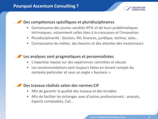 Pourquoi Ascentum Consulting ?


    Des compétences spécifiques et pluridisciplinaires
      • Connaissance des jeunes sociétés NTIC et de leurs problématiques
        intrinsèques, notamment celles liées à la croissance et l’innovation
      • Pluridisciplinarité : Gestion, RH, finances, juridique, techno, sales…
      • Connaissance du métier, des besoins et des attentes des investisseurs


    Les analyses sont pragmatiques et personnalisées
      • L’expertise repose sur des expériences concrètes et vécues
      • Les recommandations sont toujours faites en tenant compte du
        contexte particulier et sous un angle « business »


    Des travaux réalisés selon des normes CIF
      • Afin de garantir la qualité des travaux et des livrables
      • Afin de faciliter les échanges avec d’autres professionnels : avocats,
        Experts comptables, CaC…


                                              © 2011 ASCENTUM CONSULTING         5
 