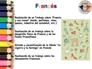 Francés
Realización de un Trabajo sobre “Francia
y sus iconos” (moda, perfumes, vinos,
quesos, industria del automóvil, etc.)
Realización de un trabajo sobre la
Geografía física de Francia y de los
Países Francófonos.
Estudio y escenificación de la fábula “La
cigarra y la hormiga” en francés
Realización de un trabajo sobre los
Monumentos franceses
 