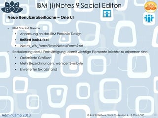 IBM (i)Notes 9 Social Editon
AdminCamp	
  2013	
   © Ralph Belfiore, Track 2 – Session 6, 15.30 – 17:00 10
•  IBM Social Theme
•  Anpassung an das IBM Portfolio Design
•  Unified look & feel
•  iNotes_WA_FormsFiles=iNotes/Forms9.nsf
•  Reduzierung der UI-Farbsättigung, damit wichtige Elemente leichter zu erkennen sind
•  Optimierte Grafiken
•  Mehr Bezeichnungen, weniger Symbole
•  Erweiterter Textabstand
Neue Benutzeroberfläche – One UI	
  
 