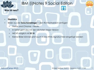 IBM (i)Notes 9 Social Editon
AdminCamp	
  2013	
   © Ralph Belfiore, Track 2 – Session 6, 15.30 – 17:00 14
Was ist neu?	
  
•  Überblick	
  
•  Bilder aus der Zwischenablage in den Richtextbereich einfügen	
  
•  Firefox and Chrome – heute.	
  
•  In Safari geht das mit der nächsten Major-Version	
  
•  NICHT möglich mit IE 10	
  
•  Kleine Bilder können jetzt auch in das HTML Signatur Feld eingefügt werden	
  
 
