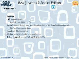 IBM (i)Notes 9 Social Editon
AdminCamp	
  2013	
   © Ralph Belfiore, Track 2 – Session 6, 15.30 – 17:00 15
Was ist neu?	
  
•  Überblick	
  
•  PNG Bilder einfügen	
  
•  Zusätzlich zu JPEG und GIF	
  
•  Drag&Drop von Dateien aus dem Betriebssystem in den Datei-Anhangsbereich	
  
•  Firefox, Chrome und Safari	
  
•  Import von CSV Kontakten	
  
•  Entwürfe speichern (und weiter bearbeiten)	
  
•  Ordner verschieben innerhalb der Ordnerstruktur	
  
 