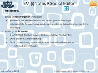 IBM (i)Notes 9 Social Editon
AdminCamp	
  2013	
   © Ralph Belfiore, Track 2 – Session 6, 15.30 – 17:00 19
Was ist neu?	
  
•  Einige Standardvorgaben sind gesetzt
•  Automatisches Verarbeiten von Besprechungsaktualisierungen
•  Unbearbeitete Besprechungseinladungen werden im Kalender angezeigt (grau
hinterlegt)
•  In Bezug auf Sicherheit
•  SHA-2 S/MIME Zertifikat-Support (sicherere S/MIME Nachrichten)
•  SAML-basierte Authentifizierung
•  Oauth Unterstützung zum Anzeigen von „Embedded Experiences“
•  Erfordert das EE Plug-In
 