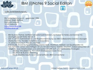 IBM (i)Notes 9 Social Editon
AdminCamp	
  2013	
   © Ralph Belfiore, Track 2 – Session 6, 15.30 – 17:00 2
-  IBM Business Partner, Zertifiziert als Systemadministrator und Trainer für Notes und Domino 9.0,
durchgängig seit Notes Version 4
-  Seit 15 Jahren Administrations- und Projektunterstützung von IBM Collaboration Solution Lösungen
(Notes/Domino, Traveler, Sametime, Connections)
-  15 Jahre Erfahrung in Theorie und Praxis
–  Individuelle Anwendungsentwicklung (Admin-Tools, Workflows, Ablösen von Exceltabellen J)
–  Seit mehreren Jahren beschäftigen wir uns mit dem Thema "Mobiles Arbeiten". Dabei betrachten wir
mögliche neue Arbeitsweisen und verknüpfen aktuelle Soft- und Hardwaretechnologien
–  Desktop Virtualisierung, Thin-Client Strategien(Vmware View)
–  Das iPad als Business-Werkzeug
–  Neue Arbeitskonzepte durch Social Software (IBM Connections)
Zu RSL Systemberatung e.K.:
RSL Systemberatung e.K. - gegründet 1998
Inhaber: Ralph Belfiore
Bocksdornweg 62
76149 Karlsruhe
http://www.rslnet.de
info@ka.rslnet.de
 