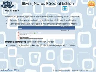 IBM (i)Notes 9 Social Editon
AdminCamp	
  2013	
   © Ralph Belfiore, Track 2 – Session 6, 15.30 – 17:00 20
Was ist neu?	
  
•  Vollmodus Optimierung für eine einfachere Tablet-Erfahrung (nicht untertützt)
•  Richtext Editor verbessert und kann einfacher „rich“ Inhalt weiterleiten
•  Kontrollkästchen jetzt verfügbar in Ansichtslisten (Management-Modus)
•  Empfangsbestätigung kann jetzt kontrolliert werden
•  iNotes_WA_SendReturnReceipt (0: nie, 1: immer[Vorgabe], 2: Prompt)
 