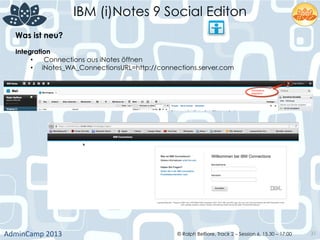IBM (i)Notes 9 Social Editon
AdminCamp	
  2013	
   © Ralph Belfiore, Track 2 – Session 6, 15.30 – 17:00 31
Was ist neu?	
  
Integration	
  
•  Connections aus iNotes öffnen
•  iNotes_WA_ConnectionsURL=http://connections.server.com	
  
 