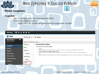 IBM (i)Notes 9 Social Editon
AdminCamp	
  2013	
   © Ralph Belfiore, Track 2 – Session 6, 15.30 – 17:00 39
iNotes Vorgaben	
  
Vorgaben	
  
•  Files - > Integration mit Connections-Files
•  Punkt verfügbar, wenn :
•  Mail-Policy für iNotes entsprechend konfiguriert wurde!
 