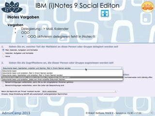 IBM (i)Notes 9 Social Editon
AdminCamp	
  2013	
   © Ralph Belfiore, Track 2 – Session 6, 15.30 – 17:00 40
iNotes Vorgaben	
  
Vorgaben	
  
•  Delegierung - > Mail, Kalender
•  OOO
•  OOO aktivieren delegieren fehlt in iNotes L
 