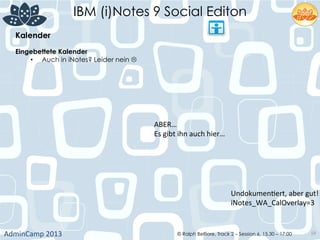 IBM (i)Notes 9 Social Editon
AdminCamp	
  2013	
   © Ralph Belfiore, Track 2 – Session 6, 15.30 – 17:00 59
Kalender	
  
Eingebettete Kalender	
  
•  Auch in iNotes? Leider nein L	
  
ABER…	
  
Es	
  gibt	
  ihn	
  auch	
  hier…	
  
UndokumenDert,	
  aber	
  gut!	
  
iNotes_WA_CalOverlay=3	
  
 