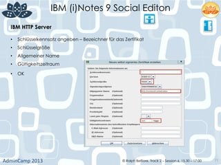 IBM (i)Notes 9 Social Editon
AdminCamp	
  2013	
   © Ralph Belfiore, Track 2 – Session 6, 15.30 – 17:00 71
IBM HTTP Server	
  
•  Schlüsselkennsatz angeben – Bezeichner für das Zertifikat	
  
•  Schlüsselgröße	
  
•  Allgemeiner Name	
  
•  Gültigkeitszeitraum	
  
•  OK	
  
	
  
 