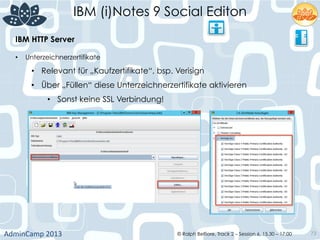 IBM (i)Notes 9 Social Editon
AdminCamp	
  2013	
   © Ralph Belfiore, Track 2 – Session 6, 15.30 – 17:00 73
IBM HTTP Server	
  
•  Unterzeichnerzertifikate
•  Relevant für „Kaufzertifikate“, bsp. Verisign
•  Über „Füllen“ diese Unterzeichnerzertifikate aktivieren
•  Sonst keine SSL Verbindung!	
  
	
  
 