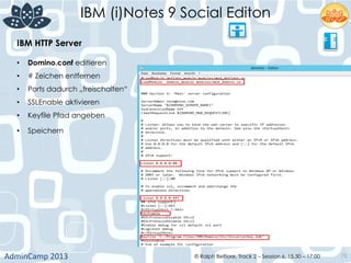 IBM (i)Notes 9 Social Editon
AdminCamp	
  2013	
   © Ralph Belfiore, Track 2 – Session 6, 15.30 – 17:00 75
IBM HTTP Server	
  
•  Domino.conf editieren	
  
•  # Zeichen entfernen	
  
•  Ports dadurch „freischalten“	
  
•  SSLEnable aktivieren	
  
•  Keyfile Pfad angeben	
  
•  Speichern	
  
	
  
 