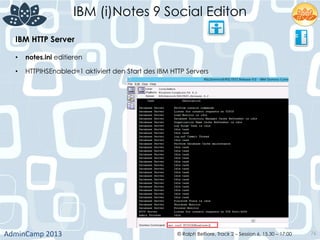 IBM (i)Notes 9 Social Editon
AdminCamp	
  2013	
   © Ralph Belfiore, Track 2 – Session 6, 15.30 – 17:00 76
IBM HTTP Server	
  
•  notes.ini editieren	
  
•  HTTPIHSEnabled=1 aktiviert den Start des IBM HTTP Servers	
  
	
  
 