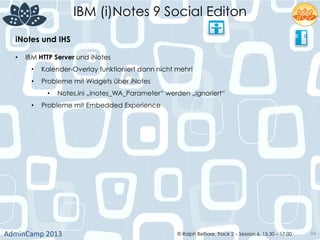 IBM (i)Notes 9 Social Editon
AdminCamp	
  2013	
   © Ralph Belfiore, Track 2 – Session 6, 15.30 – 17:00 84
iNotes und IHS	
  
•  IBM HTTP Server und iNotes
•  Kalender-Overlay funktioniert dann nicht mehr!
•  Probleme mit Widgets über iNotes
•  Notes.ini „inotes_WA_Parameter“ werden „ignoriert“
•  Probleme mit Embedded Experience
 