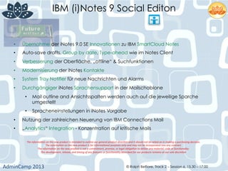 IBM (i)Notes 9 Social Editon
AdminCamp	
  2013	
   © Ralph Belfiore, Track 2 – Session 6, 15.30 – 17:00
•  Übernahme der iNotes 9.0 SE Innovationen zu IBM SmartCloud Notes
•  Auto-save drafts, Group by date, Type-ahead wie im Notes Client
•  Verbesserung der Oberfläche, „offline“ & Suchfunktionen
•  Modernisierung der iNotes Kontakte
•  System Tray Notifier für neue Nachrichten und Alarms
•  Durchgängiger iNotes Sprachensupport in der Mailschablone
•  Mail outline and Ansichtsspalten werden auch auf die jeweilige Sparche
umgestellt
•  Spracheneinstellungen in iNotes Vorgabe
•  Nutzung der zahlreichen Neuerung von IBM Connections Mail
•  „Analytics“ Integration - Konzentration auf kritische Mails
The	
  informa,on	
  on	
  the	
  new	
  product	
  is	
  intended	
  to	
  outline	
  our	
  general	
  product	
  direc,on	
  and	
  it	
  should	
  not	
  be	
  relied	
  on	
  in	
  making	
  a	
  purchasing	
  decision.	
  	
  	
  
The	
  informa,on	
  on	
  the	
  new	
  product	
  is	
  for	
  informa,onal	
  purposes	
  only	
  and	
  may	
  not	
  be	
  incorporated	
  into	
  any	
  contract.	
  	
  	
  
The	
  informa,on	
  on	
  the	
  new	
  product	
  is	
  not	
  a	
  commitment,	
  promise,	
  or	
  legal	
  obliga,on	
  to	
  deliver	
  any	
  material,	
  code	
  or	
  func,onality.	
  	
  	
  
The	
  development,	
  release,	
  and	
  ,ming	
  of	
  any	
  features	
  or	
  func,onality	
  described	
  for	
  our	
  products	
  remains	
  at	
  our	
  sole	
  discre,on	
  
 