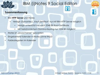 IBM (i)Notes 9 Social Editon
AdminCamp	
  2013	
   © Ralph Belfiore, Track 2 – Session 6, 15.30 – 17:00 86
Zusammenfassung	
  
•  IBM HTTP Server und iNotes
•  Verisign (Symantec) „Kauf-Zertifikat“ nur mit IBM HTTP Server möglich
•  Versign unterstützt nur noch 2048 Bit Root-Zertifikate
•  Mit herkömmlichem Domino-Keyring nur 1024 Bit möglich!
•  iNotes ist „erwachsener“ geworden
•  Eingebettete Kalender in iNotes (ohne IHS)J
•  Farbkategorien im Kalender
 