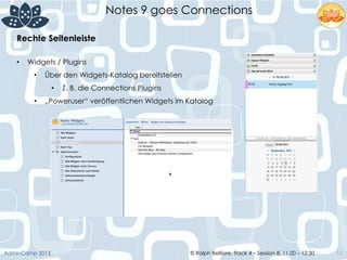 © Ralph Belfiore, Track 4 – Session 8, 11.00 – 12:30AdminCamp 2013
Notes 9 goes Connections
11
Rechte Seitenleiste	
  
•  Widgets / Plugins
•  Über den Widgets-Katalog bereitstellen
•  Z. B. die Connections Plugins
•  „Poweruser“ veröffentlichen Widgets im Katalog
 